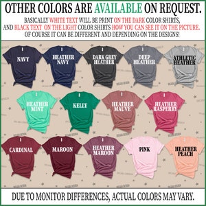 May include: A chart showing different t-shirt colors available for purchase. The colors include navy, heather navy, dark grey heather, deep heather, athletic heather, heather mint, kelly, heather mauve, heather raspberry, cardinal, maroon, heather maroon, pink, and heather peach. The text "OTHER COLORS ARE AVAILABLE ON REQUEST." is at the top of the chart. The text "BASICALLY WHITE TEXT WILL BE PRINT ON THE DARK COLOR SHIRTS, AND BLACK TEXT ON THE LIGHT COLOR SHIRTS HOW YOU CAN SEE IT ON THE PICTURE. OF COURSE IT CAN BE DIFFERENT AND DEPENDING ON THE DESIGNS!" is below the chart. The text "DUE TO MONITOR DIFFERENCES, ACTUAL COLORS MAY VARY." is at the bottom of the chart.