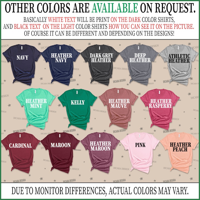 May include: A chart showing different t-shirt colors available for purchase. The colors include navy, heather navy, dark grey heather, deep heather, athletic heather, heather mint, kelly, heather mauve, heather raspberry, cardinal, maroon, heather maroon, pink, and heather peach. The text "OTHER COLORS ARE AVAILABLE ON REQUEST." is at the top of the chart. The text "BASICALLY WHITE TEXT WILL BE PRINT ON THE DARK COLOR SHIRTS, AND BLACK TEXT ON THE LIGHT COLOR SHIRTS HOW YOU CAN SEE IT ON THE PICTURE. OF COURSE IT CAN BE DIFFERENT AND DEPENDING ON THE DESIGNS!" is below the chart. The text "DUE TO MONITOR DIFFERENCES, ACTUAL COLORS MAY VARY." is at the bottom of the chart.