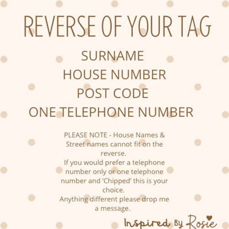 K&ouml;nnte beinhalten: Ein wei&szlig;er Hintergrund mit braunen Punkten und braunem Text, der "REVERSE OF YOUR TAG" lautet, mit den folgenden Informationen: NACHNAME, HAUSNUMMER, POSTLEITZAHL, EINE TELEFONNUMMER. Der Text enth&auml;lt auch einen Hinweis, dass Hausnamen und Stra&szlig;ennamen nicht auf die R&uuml;ckseite passen. Au&szlig;erdem wird darauf hingewiesen, dass Sie, wenn Sie nur eine Telefonnummer oder eine Telefonnummer und "Chipped" bevorzugen, dies Ihre Wahl ist. Der Text endet mit "Bei anderen W&uuml;nschen hinterlassen Sie mir bitte eine Nachricht. Inspiriert von Rosie".