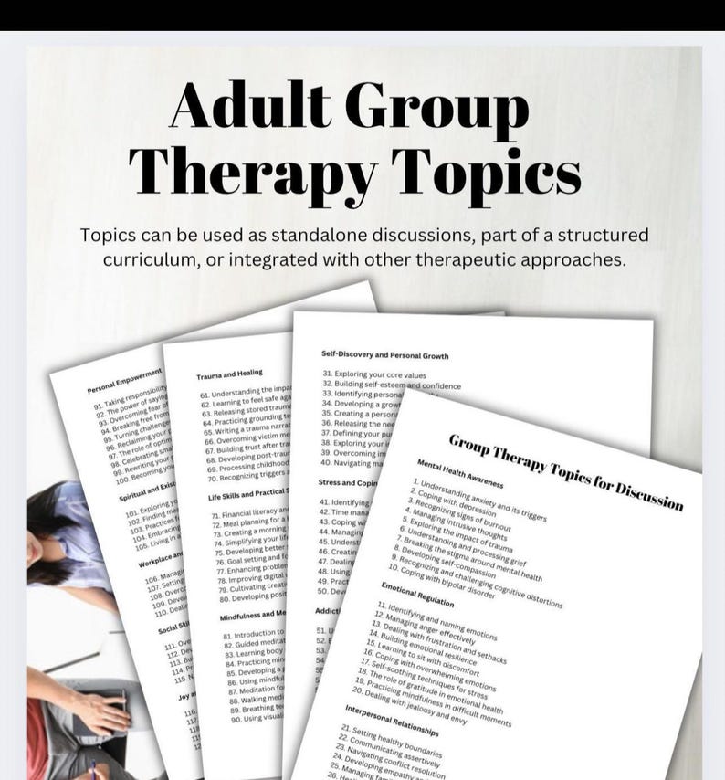 May include: A printable worksheet with a list of topics for adult group therapy sessions. The topics are organized into categories such as Personal Empowerment, Trauma and Healing, Self-Discovery and Personal Growth, Stress and Coping, Mindfulness and Meditation, Addiction, Emotional Regulation, Interpersonal Relationships, and Group Therapy Topics for Discussion.