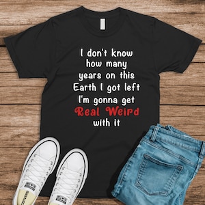 I don&#39;t know how many years on this Earth I got left I&#39;m gonna get real weird with it T Shirt