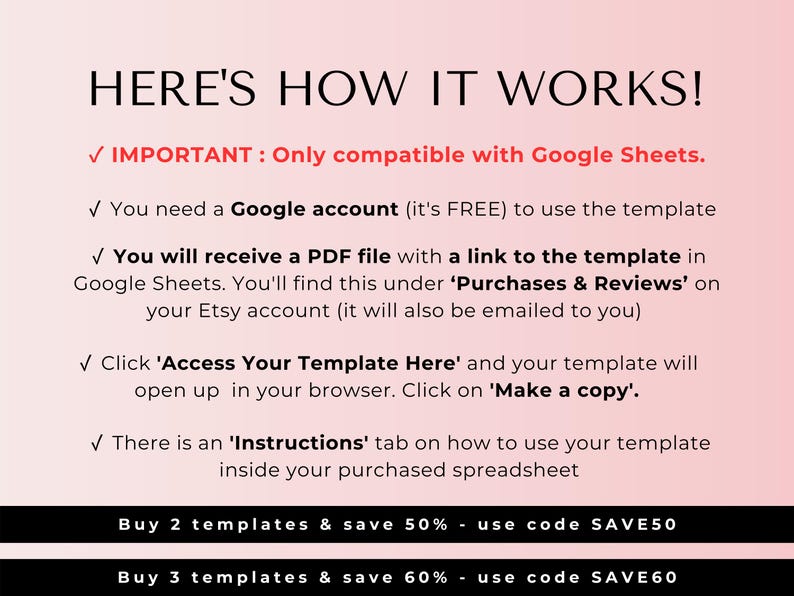 May include: A pink and white graphic with the text "HERE'S HOW IT WORKS!" and instructions on how to use a Google Sheets template. The text includes "IMPORTANT: Only compatible with Google Sheets." and "Buy 2 templates & save 50% - use code SAVE50" and "Buy 3 templates & save 60% - use code SAVE60".