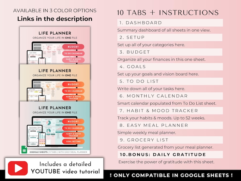 May include: A pink and white graphic with the text "AVAILABLE IN 3 COLOR OPTIONS" and "Links in the description". Three images of a Google Sheet spreadsheet with the text "LIFE PLANNER" and "ORGANIZE YOUR LIFE IN ONE FILE". The spreadsheet has tabs for "BUDGET", "TO DO CALENDAR", "HABIT & MOOD TRACKER", and "GOAL SETTING". The text "10 TABS + INSTRUCTIONS" is listed with a description of each tab. The text "Includes a detailed YOUTUBE video tutorial" is displayed with a play button icon. The text "! ONLY COMPATIBLE IN GOOGLE SHEETS!" is displayed at the bottom.