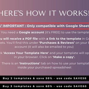 May include: A pink and purple graphic with white text explaining how to use a Google Sheets template. The text reads "HERE'S HOW IT WORKS!" and includes a checkmark with the text "IMPORTANT: Only compatible with Google Sheets!"  You need a Google account (it's FREE) to use the template. You will receive a PDF file with a link to the template in Google Sheets. You'll find this under 'Purchases & Reviews' on your Etsy account (it will also be emailed to you). Click 'Access Your Template Here' and your template will open up in your browser. Click on 'Make a copy'. There is an 'Instructions' tab on how to use your template inside your purchased spreadsheet. Buy 2 templates & save 50% - use code SAVE50. Buy 3 templates & save 60% - use code SAVE60.