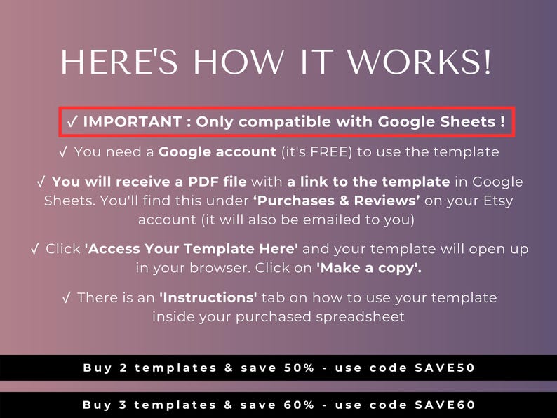 May include: A pink and purple graphic with white text explaining how to use a Google Sheets template. The text reads "HERE'S HOW IT WORKS!" and includes a checkmark with the text "IMPORTANT: Only compatible with Google Sheets!"  You need a Google account (it's FREE) to use the template. You will receive a PDF file with a link to the template in Google Sheets. You'll find this under 'Purchases & Reviews' on your Etsy account (it will also be emailed to you). Click 'Access Your Template Here' and your template will open up in your browser. Click on 'Make a copy'. There is an 'Instructions' tab on how to use your template inside your purchased spreadsheet. Buy 2 templates & save 50% - use code SAVE50. Buy 3 templates & save 60% - use code SAVE60.