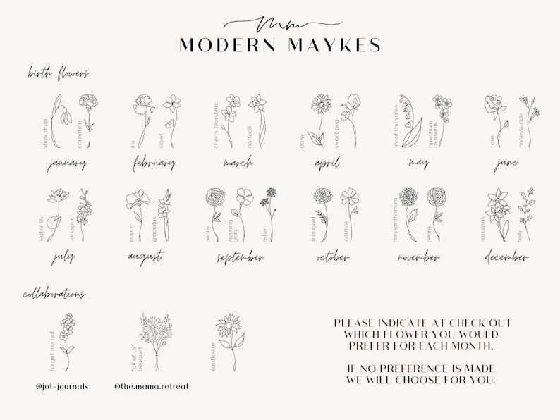 May include: A black and white line drawing chart with the months of the year and a flower associated with each month. The text "MODERN MAYKES" is at the top of the chart. The text "birth flowers" is at the top of the first column. The text "collaborations" is at the bottom of the first column. The text "@jot-journals" is below the first flower in the first column. The text "@the.mamaretreat" is below the second flower in the first column. The text "PLEASE INDICATE AT CHECK OUT WHICH FLOWER YOU WOULD PREFER FOR EACH MONTH. IF NO PREFERENCE IS MADE WE WILL CHOOSE FOR YOU." is at the bottom of the chart.