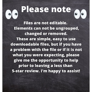 May include: Blackboard with white text that reads: "Please note: Files are not editable. Elements can not be ungrouped, changed or removed. These are simple, easy to use downloadable files, but if you have a problem with the file or if it is not what you were expecting, please give me the opportunity to help prior to leaving a less than 5-star review. I'm happy to assist!" There are two white cartoon eyes on either side of the text.
