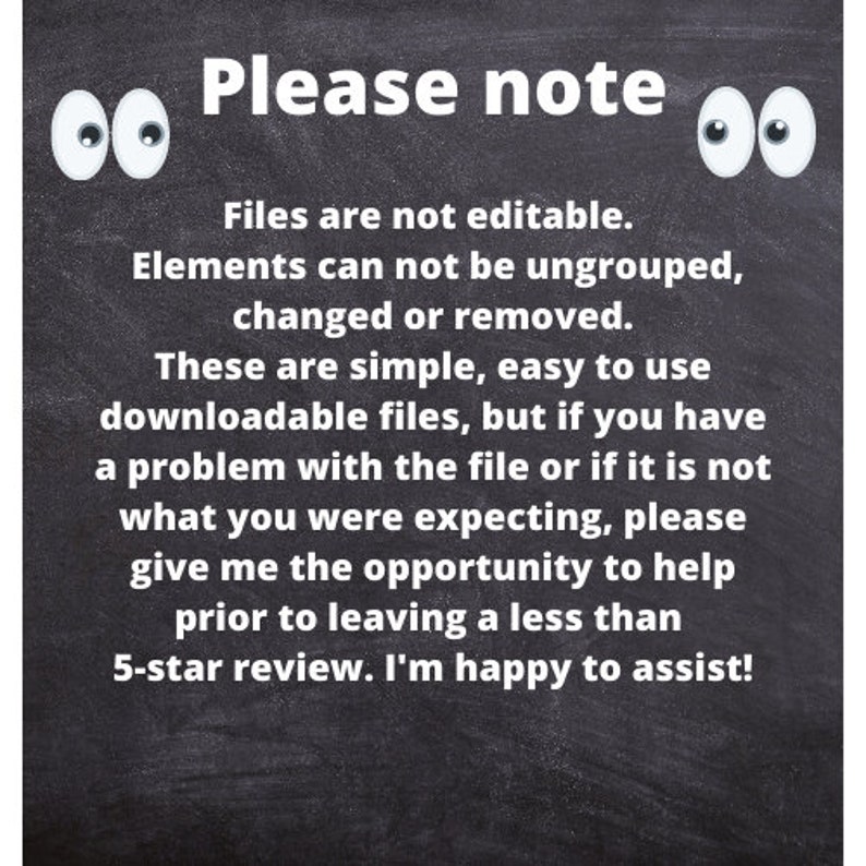 May include: Blackboard with white text that reads: "Please note: Files are not editable. Elements can not be ungrouped, changed or removed. These are simple, easy to use downloadable files, but if you have a problem with the file or if it is not what you were expecting, please give me the opportunity to help prior to leaving a less than 5-star review. I'm happy to assist!" There are two white cartoon eyes on either side of the text.