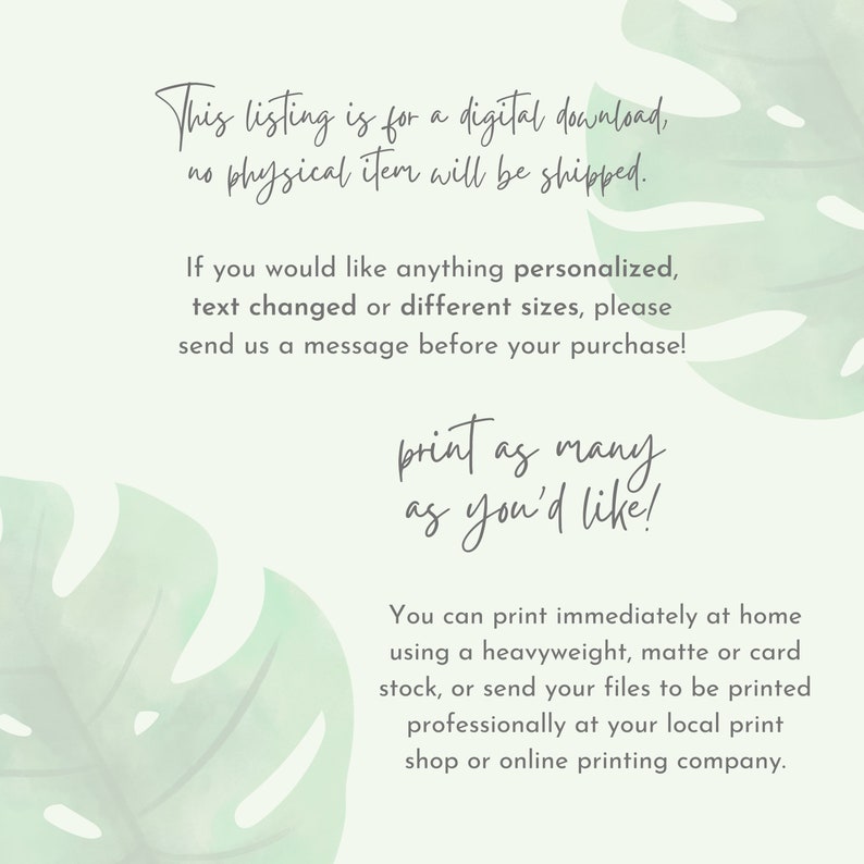 May include: Text overlay on a green tropical leaf background. The text reads: "This listing is for a digital download, no physical item will be shipped. If you would like anything personalized, text changed or different sizes, please send us a message before your purchase! print as many as you'd like! You can print immediately at home using a heavyweight, matte or card stock, or send your files to be printed professionally at your local print shop or online printing company."