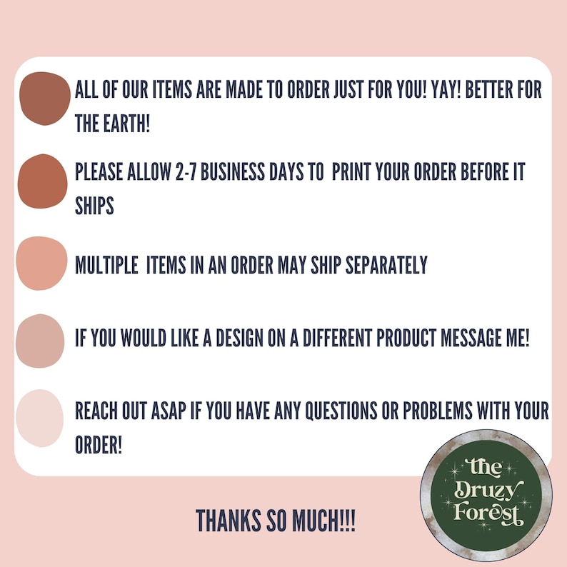 May include: A graphic with five coloured circles and text that reads "ALL OF OUR ITEMS ARE MADE TO ORDER JUST FOR YOU! YAY! BETTER FOR THE EARTH! PLEASE ALLOW 2-7 BUSINESS DAYS TO PRINT YOUR ORDER BEFORE IT SHIPS MULTIPLE ITEMS IN AN ORDER MAY SHIP SEPARATELY IF YOU WOULD LIKE A DESIGN ON A DIFFERENT PRODUCT MESSAGE ME! REACH OUT ASAP IF YOU HAVE ANY QUESTIONS OR PROBLEMS WITH YOUR ORDER! THANKS SO MUCH!!!" and a logo that reads "the Druzy Forest".