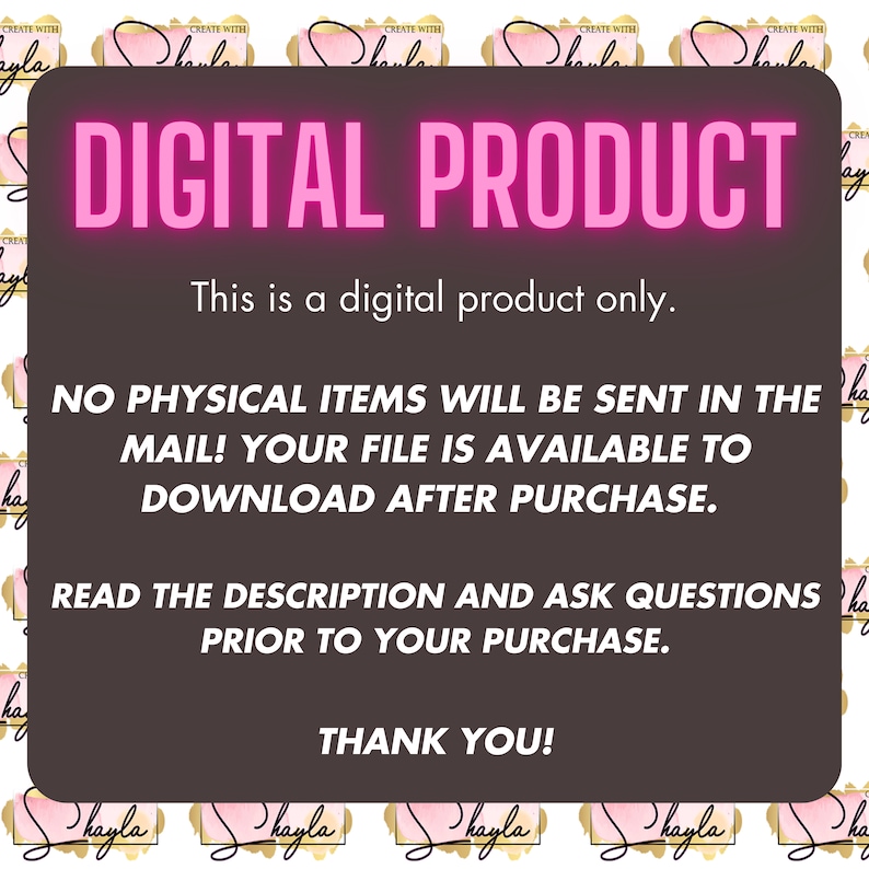 May include: A digital product announcement with the text "DIGITAL PRODUCT" in pink letters on a dark brown background. The text "This is a digital product only." is below the title. The text "NO PHYSICAL ITEMS WILL BE SENT IN THE MAIL! YOUR FILE IS AVAILABLE TO DOWNLOAD AFTER PURCHASE." is below the text "This is a digital product only.". The text "READ THE DESCRIPTION AND ASK QUESTIONS PRIOR TO YOUR PURCHASE." is below the text "NO PHYSICAL ITEMS WILL BE SENT IN THE MAIL! YOUR FILE IS AVAILABLE TO DOWNLOAD AFTER PURCHASE.". The text "THANK YOU!" is below the text "READ THE DESCRIPTION AND ASK QUESTIONS PRIOR TO YOUR PURCHASE.".