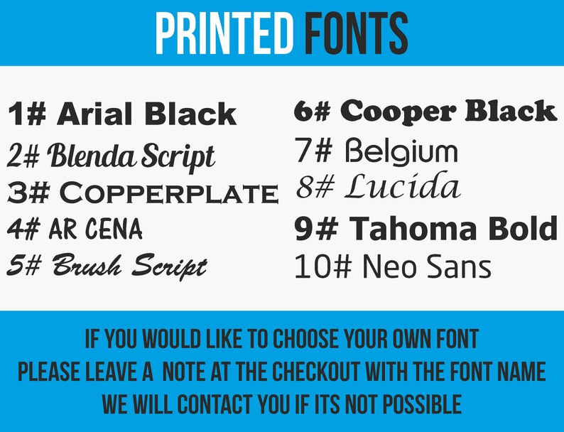 May include: A blue and white graphic with the text "PRINTED FONTS" in black. A list of 10 fonts with their names and numbers is shown. The text "IF YOU WOULD LIKE TO CHOOSE YOUR OWN FONT PLEASE LEAVE A NOTE AT THE CHECKOUT WITH THE FONT NAME WE WILL CONTACT YOU IF ITS NOT POSSIBLE" is shown in blue and white.