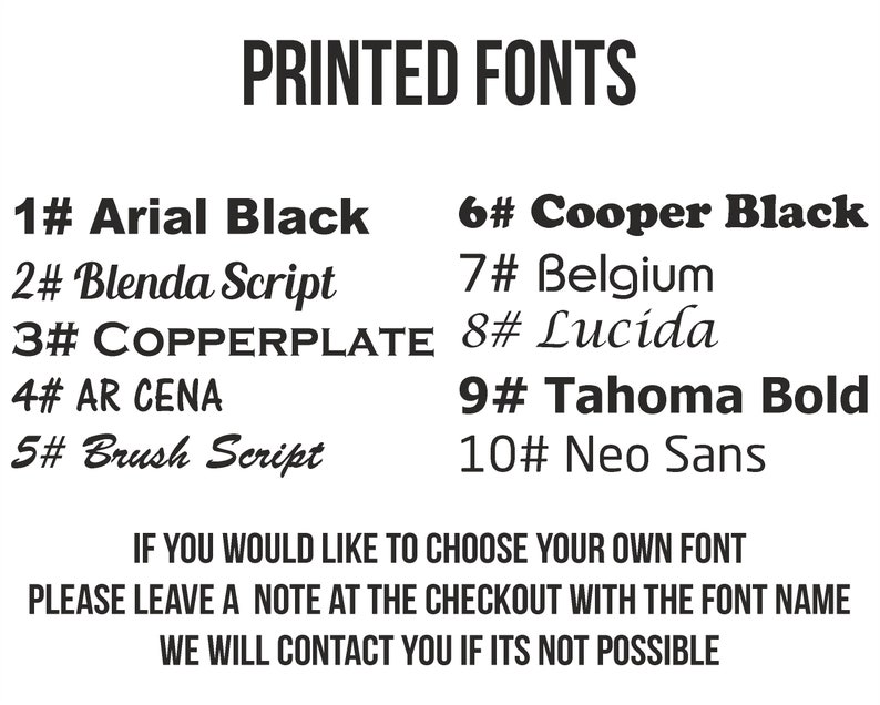 May include: A list of ten different fonts with their names and numbers. The text reads "PRINTED FONTS" at the top of the image. The text at the bottom of the image reads "IF YOU WOULD LIKE TO CHOOSE YOUR OWN FONT PLEASE LEAVE A NOTE AT THE CHECKOUT WITH THE FONT NAME WE WILL CONTACT YOU IF ITS NOT POSSIBLE."