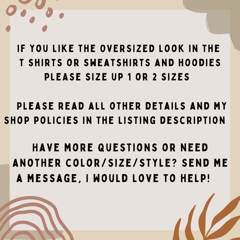 May include: Text on a beige background with brown and orange accents. The text reads: "If you like the oversized look in the t shirts or sweatshirts and hoodies please size up 1 or 2 sizes. Please read all other details and my shop policies in the listing description. Have more questions or need another color/size/style? Send me a message, I would love to help!"
