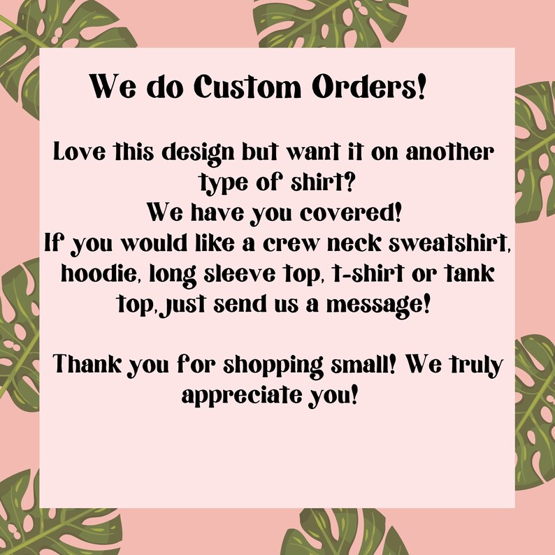 May include: Text on a pink background with green tropical leaves. The text reads: "We do Custom Orders! Love this design but want it on another type of shirt? We have you covered! If you would like a crew neck sweatshirt, hoodie, long sleeve top, t-shirt or tank top, just send us a message! Thank you for shopping small! We truly appreciate you!"