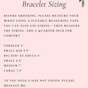 May include: A pink and white graphic with floral accents provides instructions for measuring wrist size for bracelets. The text reads: "Bracelet Sizing" and "Before ordering, please measure your wrist using a flexible measuring tape. You can also use string + then measure the string. Add a quarter inch for comfort."  The graphic also lists sizes for bracelets in inches: Toddler 5", Small Kid 5.5", Big Kid/XS Adult 6", Small 6.5", Medium 7", Large 7.5". The graphic concludes with: "*If you need a size not listed, please message me."