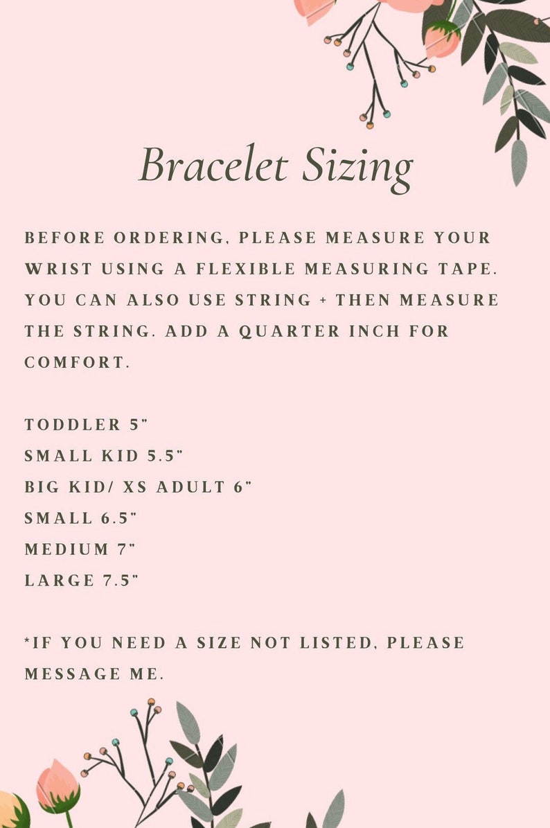 May include: A pink and white graphic with floral accents provides instructions for measuring wrist size for bracelets. The text reads: "Bracelet Sizing" and "Before ordering, please measure your wrist using a flexible measuring tape. You can also use string + then measure the string. Add a quarter inch for comfort."  The graphic also lists sizes for bracelets in inches: Toddler 5", Small Kid 5.5", Big Kid/XS Adult 6", Small 6.5", Medium 7", Large 7.5". The graphic concludes with: "*If you need a size not listed, please message me."