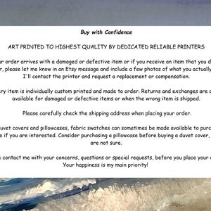 May include: Text on a white background with blue and white waves in the background. The text reads: "Buy with Confidence. Art printed to highest quality by dedicated reliable printers. If your order arrives with a damaged or defective item or if you receive an item that you did not order, please let me know in an Etsy message and include a few photos of what you actually got. I'll contact the printer and request a replacement or compensation. Every item is individually custom printed and made to order. Returns and exchanges are only available for damaged or defective items or when the wrong item is shipped. Please carefully check the shipping address when placing your order. For duvet covers and pillowcases, fabric swatches can sometimes be made available to purchase, ask me if you are interested. Consider purchasing a pillowcase before buying a duvet cover, if you are not sure. Please contact me with your concerns, questions or special requests, before you place your order. Your happiness is my main priority!"