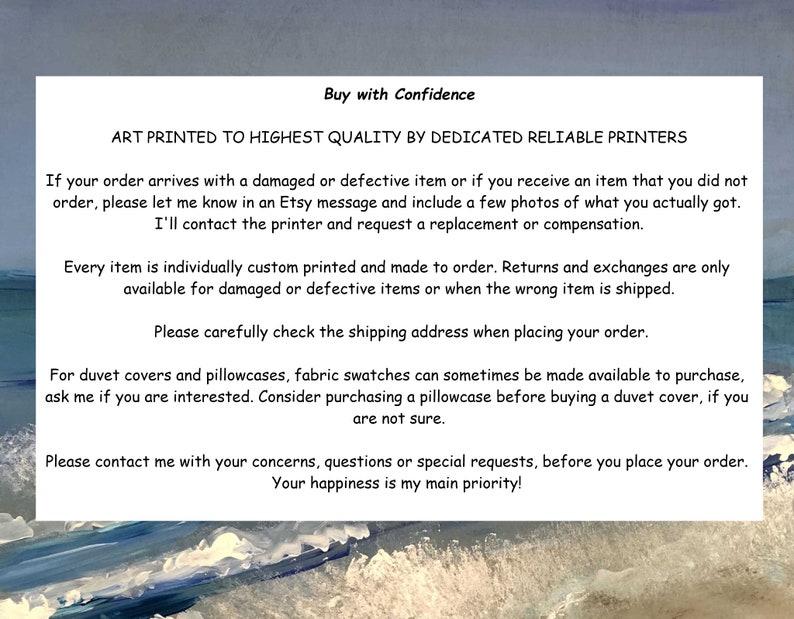 May include: Text on a white background with blue and white waves in the background. The text reads: "Buy with Confidence. Art printed to highest quality by dedicated reliable printers. If your order arrives with a damaged or defective item or if you receive an item that you did not order, please let me know in an Etsy message and include a few photos of what you actually got. I'll contact the printer and request a replacement or compensation. Every item is individually custom printed and made to order. Returns and exchanges are only available for damaged or defective items or when the wrong item is shipped. Please carefully check the shipping address when placing your order. For duvet covers and pillowcases, fabric swatches can sometimes be made available to purchase, ask me if you are interested. Consider purchasing a pillowcase before buying a duvet cover, if you are not sure. Please contact me with your concerns, questions or special requests, before you place your order. Your happiness is my main priority!"