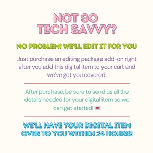 May include: Text graphic with the words "NOT SO TECH SAVVY?" in pink and blue. The text "NO PROBLEM! WE'LL EDIT IT FOR YOU" is in green and blue. The text "Just purchase an editing package add-on right after you add this digital item to your cart and we've got you covered!" is in black. The text "After purchase, be sure to send us all the details needed for your digital item so we can get started!" is in black. The text "WE'LL HAVE YOUR DIGITAL ITEM OVER TO YOU WITHIN 24 HOURS!" is in blue and pink.