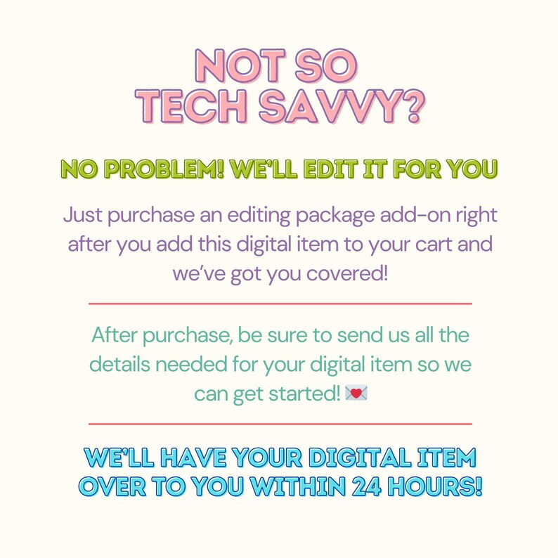 May include: Text graphic with the words "NOT SO TECH SAVVY?" in pink and blue. The text "NO PROBLEM! WE'LL EDIT IT FOR YOU" is in green and blue. The text "Just purchase an editing package add-on right after you add this digital item to your cart and we've got you covered!" is in black. The text "After purchase, be sure to send us all the details needed for your digital item so we can get started!" is in black. The text "WE'LL HAVE YOUR DIGITAL ITEM OVER TO YOU WITHIN 24 HOURS!" is in blue and pink.