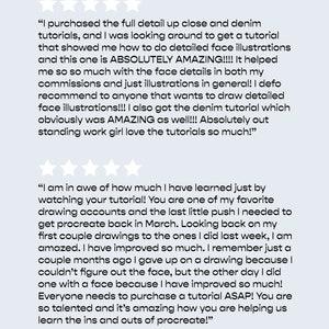May include: Two customer reviews about an online tutorial for digital art. The first review states "I purchased the full detail up close and denim tutorials, and I was looking around to get a tutorial that showed me how to do detailed face illustrations and this one is ABSOLUTELY AMAZING!!!! It helped me so so much with the face details in both my commissions and just illustrations in general! I defo recommend to anyone that wants to draw detailed face illustrations!!! I also got the denim tutorial which obviously was AMAZING as well!!! Absolutely out standing work girl love the tutorials so much!" The second review states "I am in awe of how much I have learned just by watching your tutorial! You are one of my favourite drawing accounts and the last little push I needed to get procreate back in March. Looking back on my first couple drawings to the ones I did last week, I am amazed. I have improved so much. I remember just a couple months ago I gave up on a drawing because I couldn't figure out the face, but the other day I did one with a face because I have improved so much! Everyone needs to purchase a tutorial ASAP! You are so talented and it's amazing how you are helping us learn the ins and outs of procreate!"