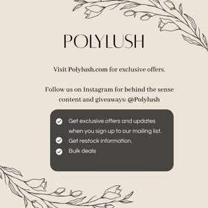 May include: A graphic with the text "POLYLUSH" and the website address "Polylush.com". The graphic also includes the text "Follow us on Instagram for behind the sense content and giveaways: @Polylush" and a list of benefits for signing up to the mailing list: "Get exclusive offers and updates when you sign up to our mailing list. Get restock information. Bulk deals."