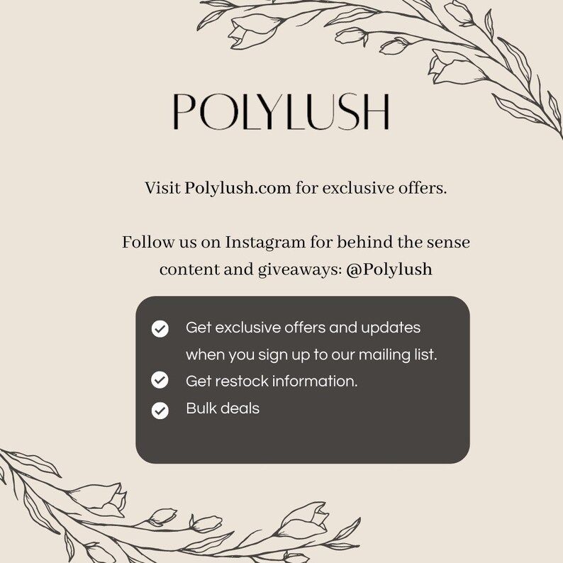 May include: A graphic with the text "POLYLUSH" and the website address "Polylush.com". The graphic also includes the text "Follow us on Instagram for behind the sense content and giveaways: @Polylush" and a list of benefits for signing up to the mailing list: "Get exclusive offers and updates when you sign up to our mailing list. Get restock information. Bulk deals."