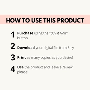 May include: A white background with black text outlining how to use a digital product. The steps are: 1. Purchase using the "Buy it Now" button, 2. Download your digital file from Etsy, 3. Print as many copies as you desire, and 4. Use the product and leave a review please!