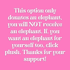 May include: Pink background with white text that reads: This option only donates an elephant, you will NOT receive an elephant. If you want an elephant for yourself too, click plush. Thanks for your support!