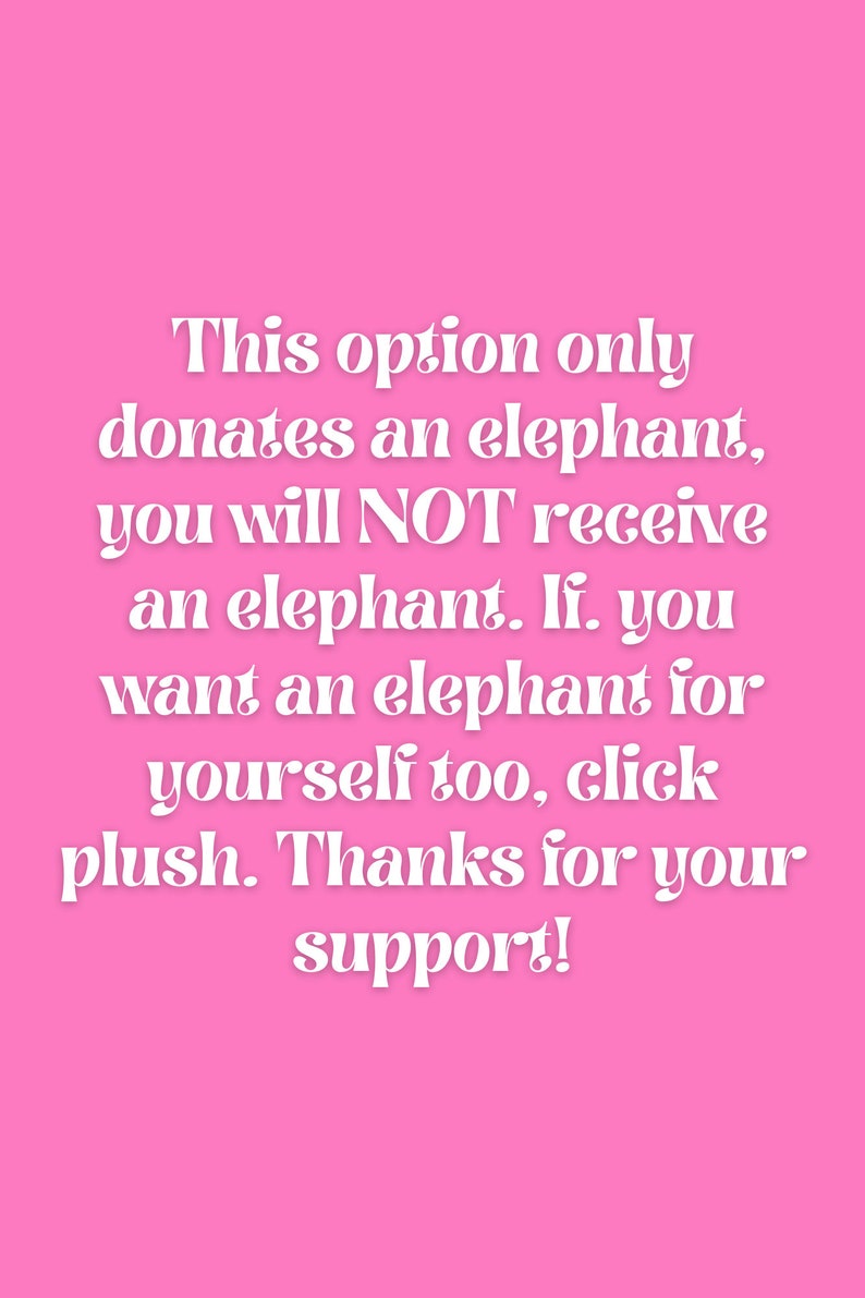 May include: Pink background with white text that reads: This option only donates an elephant, you will NOT receive an elephant. If you want an elephant for yourself too, click plush. Thanks for your support!