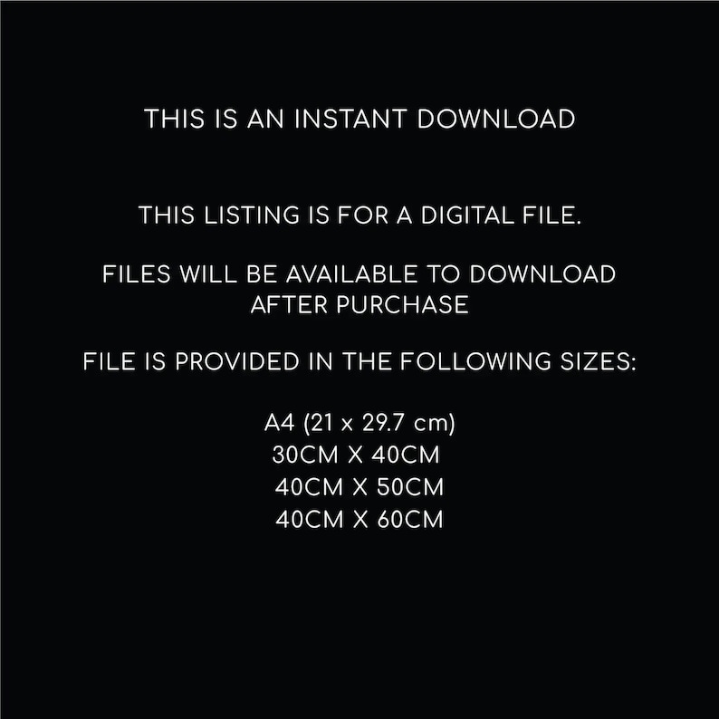 May include: Text on a black background that reads: "This is an instant download. This listing is for a digital file. Files will be available to download after purchase. File is provided in the following sizes: A4 (21 x 29.7 cm), 30CM x 40CM, 40CM x 50CM, 40CM x 60CM"