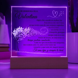 Peut inclure: Une plaque acrylique illumin&eacute;e violette avec une base en bois. La plaque pr&eacute;sente un motif en forme de c&oelig;ur et un message en espagnol qui dit "Para mi hermosa hija Valentina. Alg&uacute;n d&iacute;a cuando se acaben las p&aacute;ginas de mi vida, s&eacute; que ser&aacute;s unos de mis mejores cap&iacute;tulos. Mantenme siempre en tu coraz&oacute;n porque siempre est&aacute;s en el m&iacute;o. Nada ni nadie, ni siquiera el tiempo podr&aacute;n cambiarlo. Cada vez que enciendas esta lamparita, recuerda que te amo con todo mi coraz&oacute;n y que eres mi mayor tesoro. Te amo hija, y siempre lo har&eacute;."