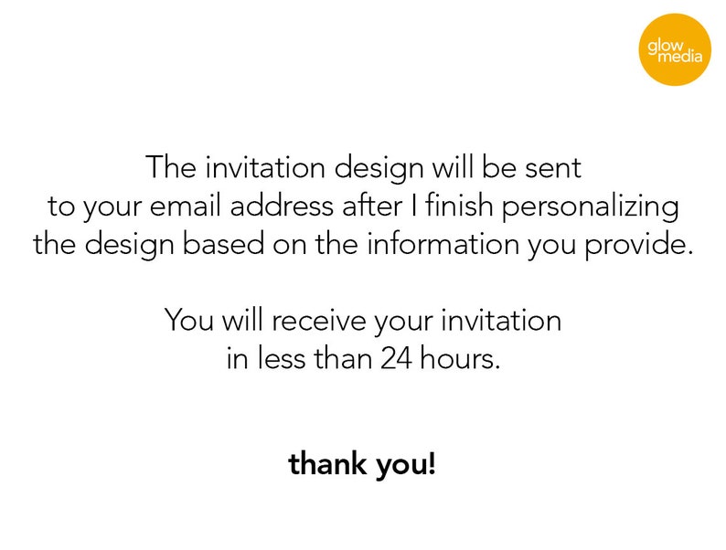 May include: Text on a white background that reads: "The invitation design will be sent to your email address after I finish personalizing the design based on the information you provide. You will receive your invitation in less than 24 hours. thank you!"