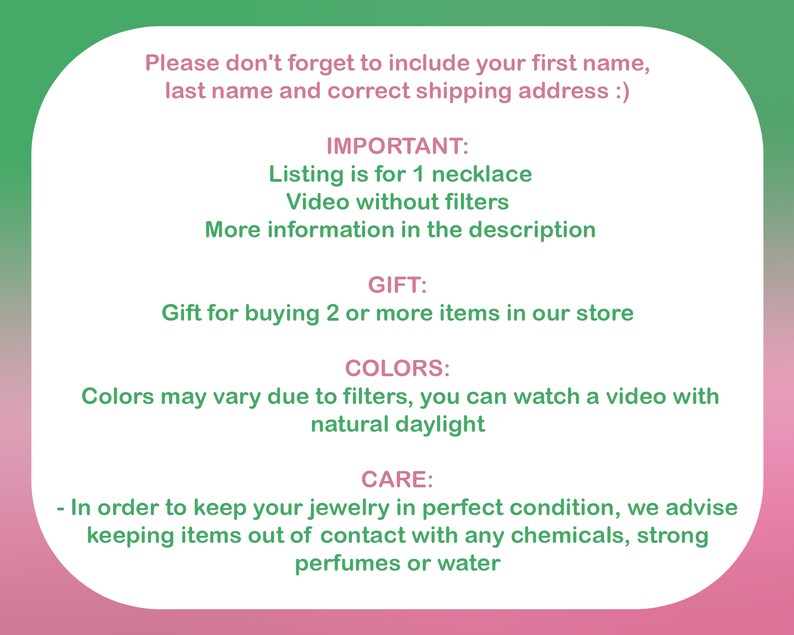 May include: A pink and green text box with information about a necklace. The text includes the words "IMPORTANT", "Listing is for 1 necklace", "Video without filters", "More information in the description", "GIFT", "Gift for buying 2 or more items in our store", "COLORS", "Colors may vary due to filters, you can watch a video with natural daylight", "CARE", "In order to keep your jewelry in perfect condition, we advise keeping items out of contact with any chemicals, strong perfumes or water".