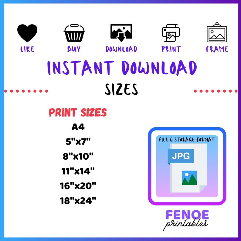 May include: A digital download graphic with icons for like, buy, download, print, and frame. The text "INSTANT DOWNLOAD SIZES" is in large, bold letters. The text "PRINT SIZES" is in smaller, bold letters. The print sizes listed are A4, 5"x7", 8"x10", 11"x14", 16"x20", and 18"x24". The text "FILE & STORAGE FORMAT" is in smaller, bold letters. The text "JPG" is in large, bold letters. A small image of a picture file is inside the JPG box. The text "FENOE printables" is in large, bold letters.