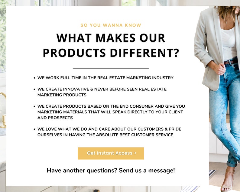 May include: A white background with the text "SO YOU WANNA KNOW" in gold letters. Below the text is the phrase "WHAT MAKES OUR PRODUCTS DIFFERENT?" in black letters. The text is followed by a list of bullet points describing the products. The bullet points are in black text. The text "Get Instant Access >" is in white letters on a gold background. The text "Have another questions? Send us a message!" is in black letters. A woman is standing in the background wearing a light gray blazer and blue jeans.