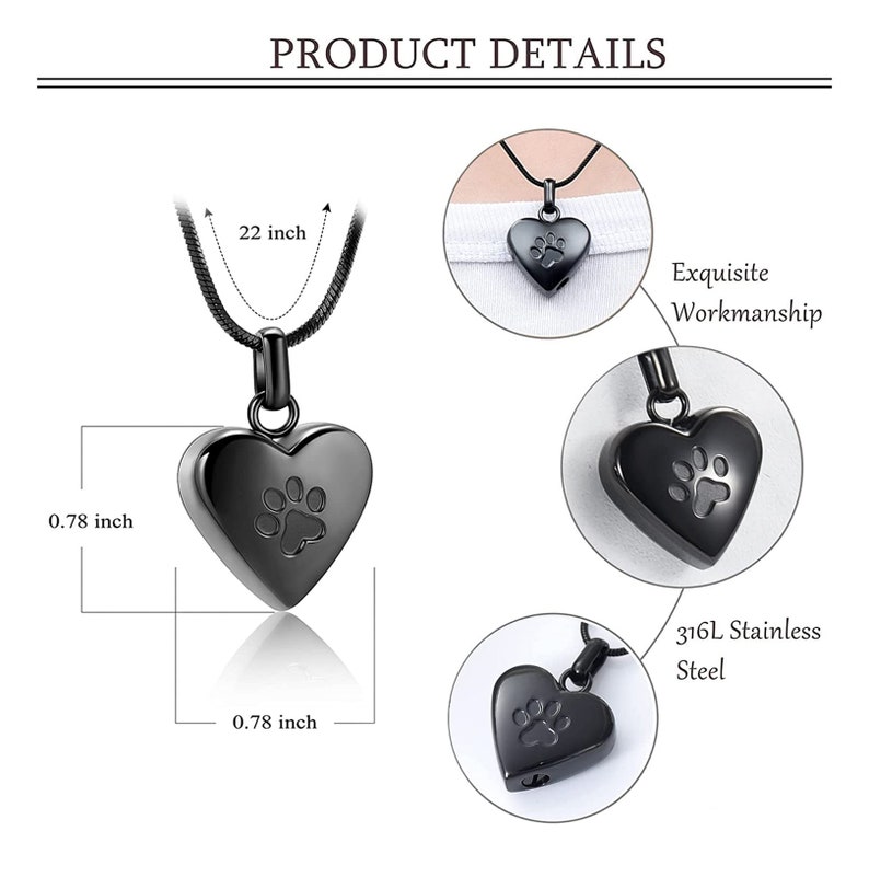 May include: Black heart-shaped cremation pendant necklace with a paw print design. The pendant is 0.78 inches wide and 0.78 inches tall. The necklace is 22 inches long. 316L Stainless Steel.
