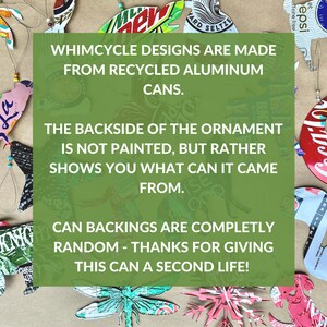 May include: A green rectangle with white text that reads "Whimsycycle Designs are made from recycled aluminum cans. The backside of the ornament is not painted, but rather shows you what can it came from. Can backings are completely random - thanks for giving this can a second life!"
