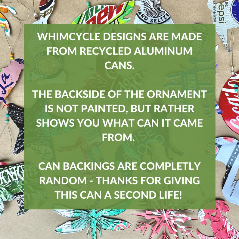 May include: A green rectangle with white text that reads "Whimsycycle Designs are made from recycled aluminum cans. The backside of the ornament is not painted, but rather shows you what can it came from. Can backings are completely random - thanks for giving this can a second life!"