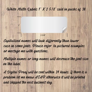 May include: White matte labels measuring 1 inch by 2 5/8 inches. The labels are sold in packs of 30.  Capitalized names will look differently than lowercase names in some fonts. Please refer to pictured examples or message me with questions. Multiple names or long names will decrease the font size on the label. A digital proof will be sent within 24 hours. If there is a problem let me know ASAP, otherwise it will be printed and shipped the next business day.