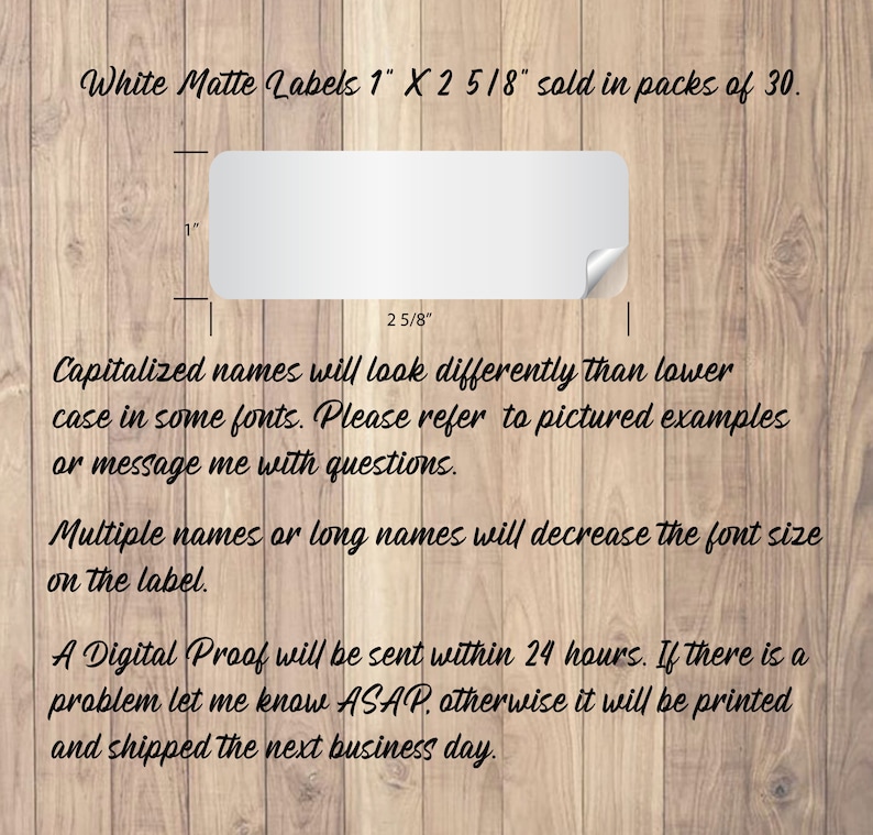 May include: White matte labels measuring 1 inch by 2 5/8 inches. The labels are sold in packs of 30.  Capitalized names will look differently than lowercase names in some fonts. Please refer to pictured examples or message me with questions. Multiple names or long names will decrease the font size on the label. A digital proof will be sent within 24 hours. If there is a problem let me know ASAP, otherwise it will be printed and shipped the next business day.