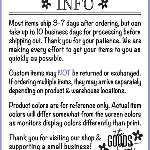 May include: Text on a purple background with white text that reads "INFO" with a flower on either side. The text below reads "Most items ship 3-7 days after ordering, but can take up to 10 business days for processing before shipping out. Thank you for your patience. We are making every effort to get your items to you as quickly as possible. Custom items may NOT be returned or exchanged. If ordering multiple items, they may arrive separately depending on product & warehouse locations. Product colors are for reference only. Actual item colors will differ somewhat from the screen colors as monitors display colors differently than print. Thank you for visiting our shop & supporting a small business! The Goods Spot" with a flower on either side of the text.