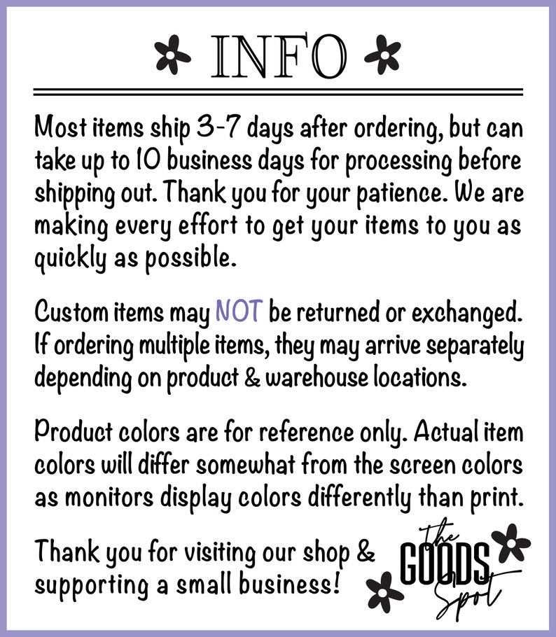May include: Text on a purple background with white text that reads "INFO" with a flower on either side. The text below reads "Most items ship 3-7 days after ordering, but can take up to 10 business days for processing before shipping out. Thank you for your patience. We are making every effort to get your items to you as quickly as possible. Custom items may NOT be returned or exchanged. If ordering multiple items, they may arrive separately depending on product & warehouse locations. Product colors are for reference only. Actual item colors will differ somewhat from the screen colors as monitors display colors differently than print. Thank you for visiting our shop & supporting a small business! The Goods Spot" with a flower on either side of the text.