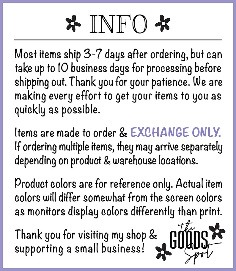 May include: A text-based image with information about shipping, returns, and product colors. The text reads "* INFO * Most items ship 3-7 days after ordering, but can take up to 10 business days for processing before shipping out. Thank you for your patience. We are making every effort to get your items to you as quickly as possible. Items are made to order & EXCHANGE ONLY. If ordering multiple items, they may arrive separately depending on product & warehouse locations. Product colors are for reference only. Actual item colors will differ somewhat from the screen colors as monitors display colors differently than print. Thank you for visiting my shop & supporting a small business! The GOODS Spot"
