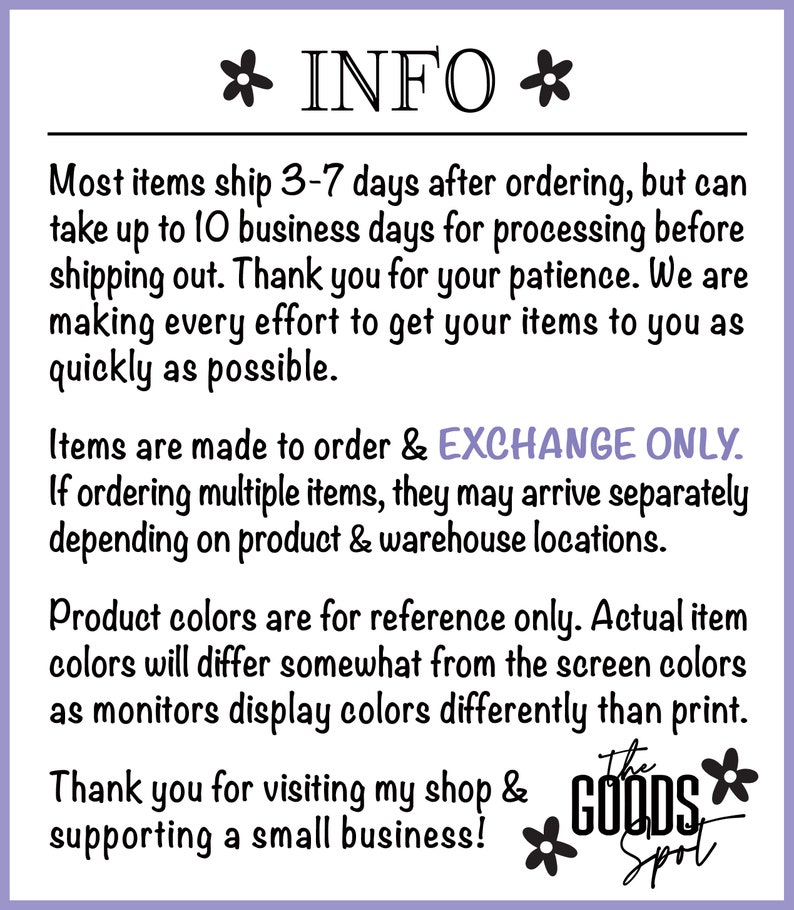 May include: Text on a white background with black text that reads "* INFO *" followed by information about shipping, ordering, and product colors. The text also includes the phrase "EXCHANGE ONLY". The text ends with "Thank you for visiting my shop & supporting a small business!" and a logo that reads "The Goods Spot".
