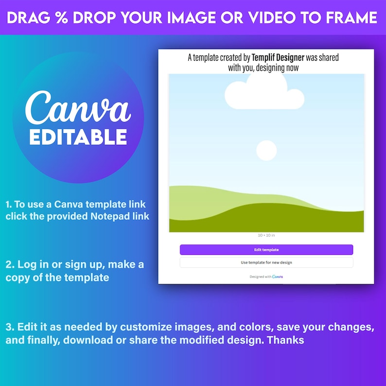 May include: A Canva template with a blue sky, white clouds, and green hills. The text "DRAG % DROP YOUR IMAGE OR VIDEO TO FRAME" is at the top of the image. The text "A template created by Templif Designer was shared with you, designing now" is in the upper right corner of the image. The text "10 - 10 in" is in the lower right corner of the image. The text "Edit template" is on a purple button. The text "Use template for new design" is on a white button. The text "Designed with Canva" is below the white button.