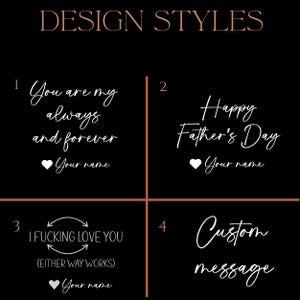 May include: Image showcasing four design styles with white script on a black background. The designs include phrases like "You are my always and forever," "Happy Father's Day," and "I Fucking Love You." The fourth option is for a custom message.