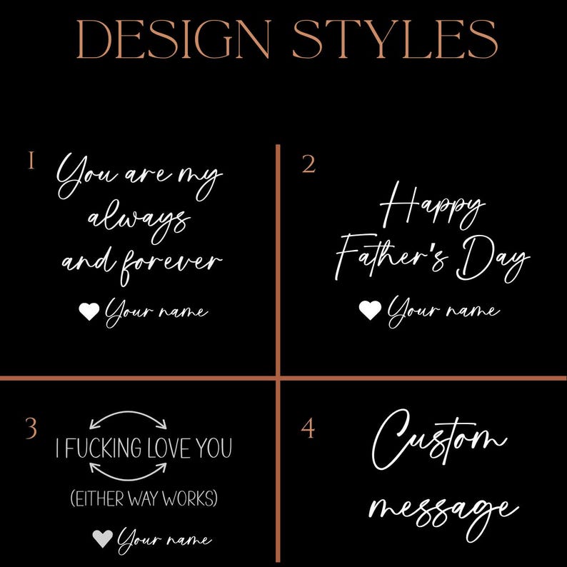 May include: Image showcasing four design styles with white script on a black background. The designs include phrases like "You are my always and forever," "Happy Father's Day," and "I Fucking Love You." The fourth option is for a custom message.