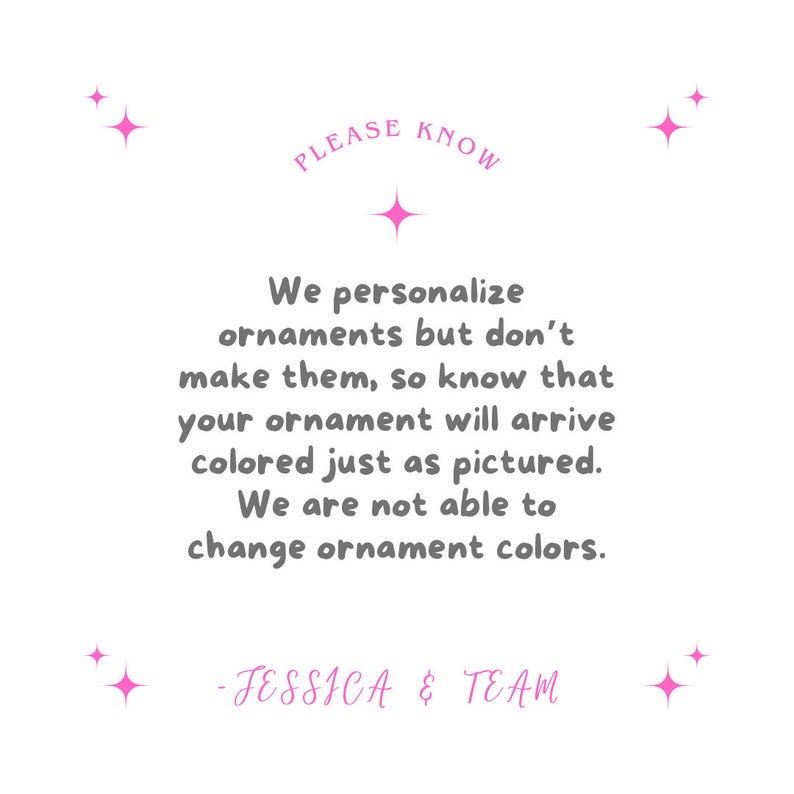 May include: White background with pink starbursts and text. The text reads "PLEASE KNOW" above a message stating that ornaments are personalised but not made, and colours will match the picture. Signed "- JESSICA & TEAM."
